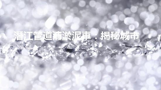 潛江管道清淤泥車：揭秘城市地下的黑暗王國(guó)！
